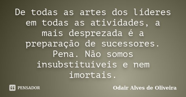 De todas as artes dos líderes em todas as atividades, a mais desprezada é a preparação de sucessores. Pena. Não somos insubstituíveis e nem imortais.... Frase de Odair Alves de Oliveira.