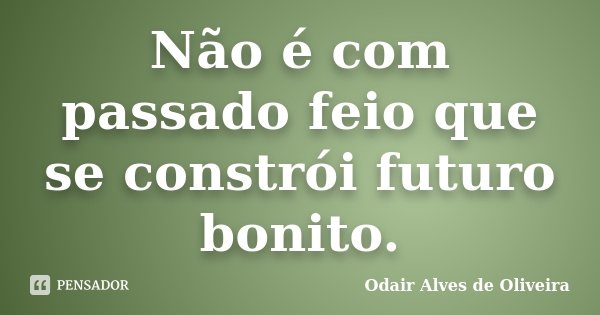Não é com passado feio que se constrói futuro bonito.... Frase de Odair Alves de Oliveira.
