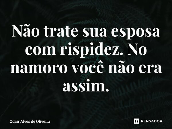 ⁠Não trate sua esposa com rispidez. No namoro você não era assim.... Frase de Odair Alves de Oliveira.