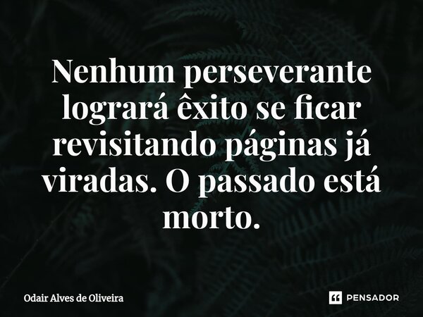 ⁠Nenhum perseverante logrará êxito se ficar revisitando páginas já viradas. O passado está morto.... Frase de Odair Alves de Oliveira.
