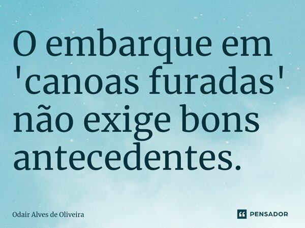 O embarque em 'canoas furadas' não exige bons antecedentes.... Frase de Odair Alves de Oliveira.