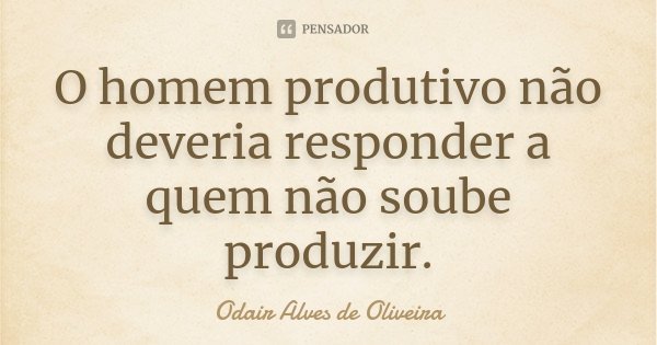 O homem produtivo não deveria responder a quem não soube produzir.... Frase de Odair Alves de Oliveira.