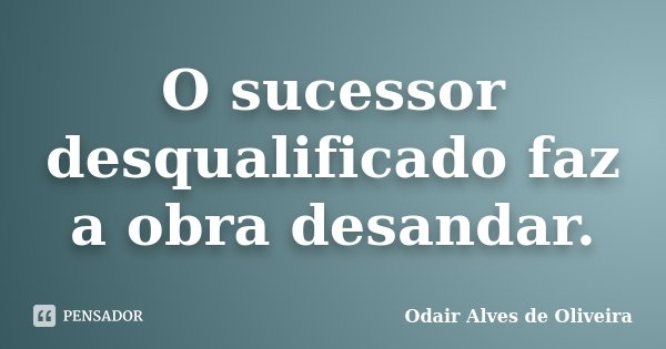O sucessor desqualificado faz a obra desandar.... Frase de Odair Alves de Oliveira.