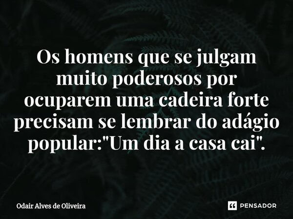 ⁠Os homens que se julgam muito poderosos por ocuparem uma cadeira forte precisam se lembrar do adágio popular: "Um dia a casa cai".... Frase de Odair Alves de Oliveira.