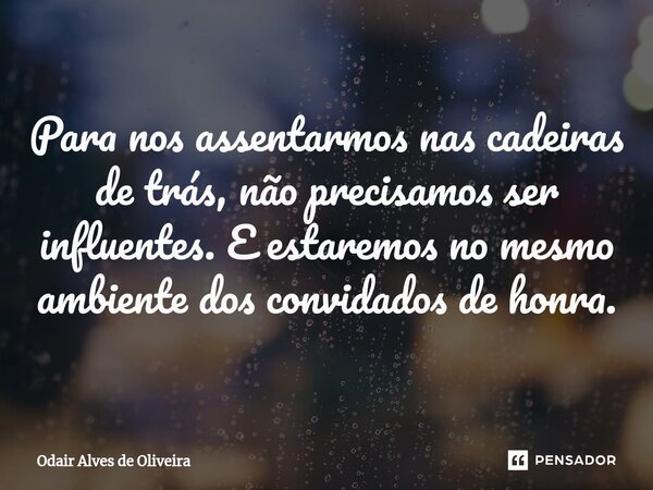 ⁠Para nos assentarmos nas cadeiras de trás, não precisamos ser influentes. E estaremos no mesmo ambiente dos convidados de honra.... Frase de Odair Alves de Oliveira.