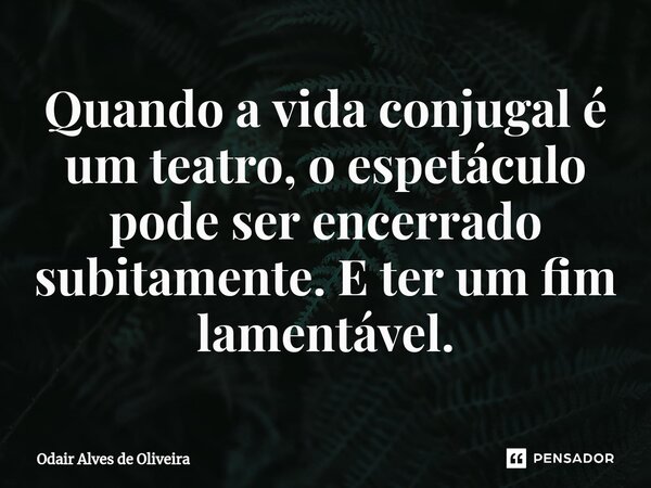 ⁠Quando a vida conjugal é um teatro, o espetáculo pode ser encerrado subitamente. E ter um fim lamentável.... Frase de Odair Alves de Oliveira.