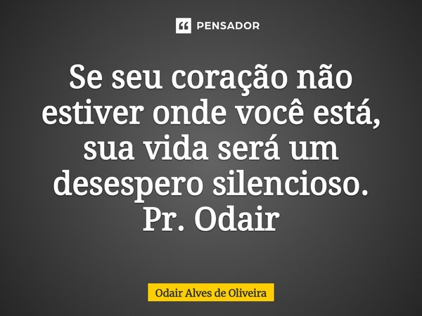 ⁠Se seu coração não estiver onde você está, sua vida será um desespero silencioso. Pr. Odair... Frase de Odair Alves de Oliveira.