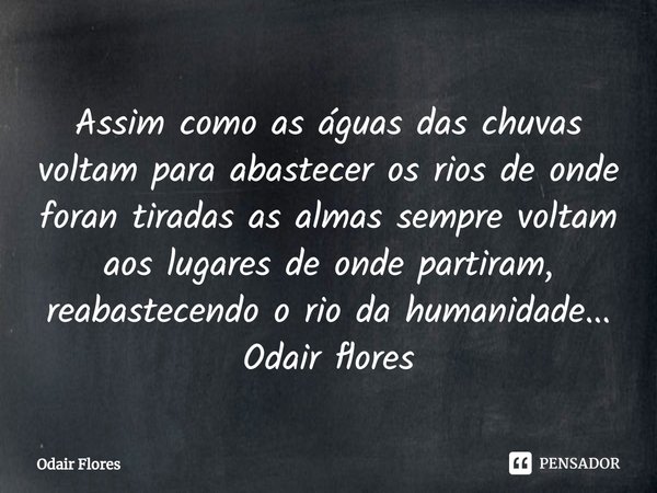 ⁠Assim como as águas das chuvas voltam para abastecer os rios de onde foran tiradas as almas sempre voltam aos lugares de onde partiram, reabastecendo o rio da ... Frase de Odair Flores.