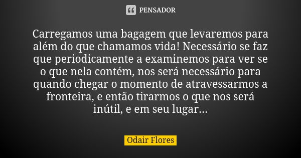 Carregamos uma bagagem que levaremos para além do que chamamos vida! Necessário se faz que periodicamente a examinemos para ver se o que nela contém, nos será n... Frase de odair flores.