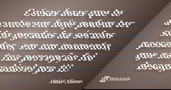 Coisas boas que te acontecem hoje podem ter sido geradas ha séculos passados, em um momento, que na tua percepção foi desagradável pra ti!... Frase de odair flores.