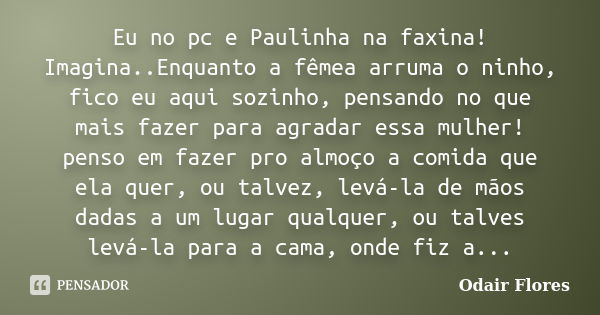 Eu no pc e Paulinha na faxina! Imagina..Enquanto a fêmea arruma o ninho, fico eu aqui sozinho, pensando no que mais fazer para agradar essa mulher! penso em faz... Frase de odair flores.