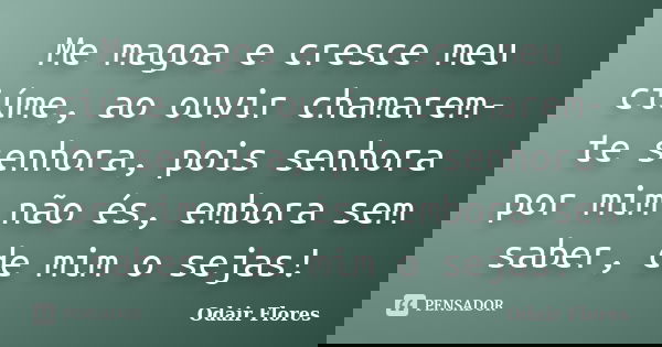 Me magoa e cresce meu ciúme, ao ouvir chamarem-te senhora, pois senhora por mim não és, embora sem saber, de mim o sejas!... Frase de odair flores.
