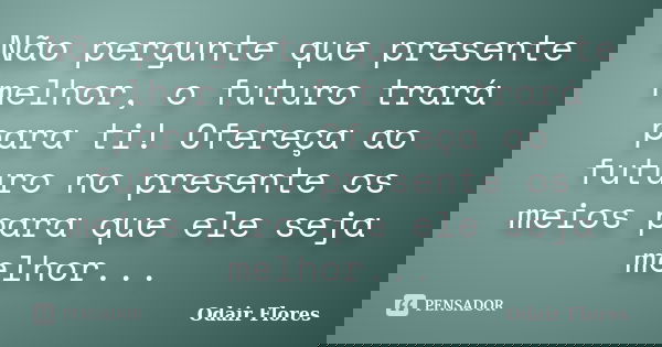 Não pergunte que presente melhor, o futuro trará para ti! Ofereça ao futuro no presente os meios para que ele seja melhor...... Frase de odair flores.