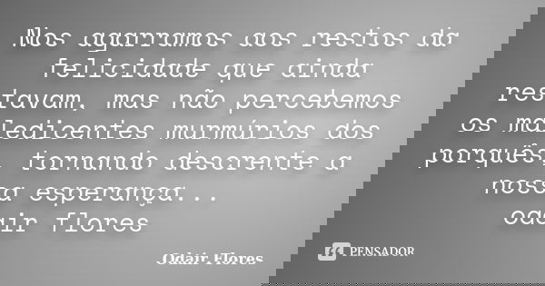 Nos agarramos aos restos da felicidade que ainda restavam, mas não percebemos os maledicentes murmúrios dos porquês, tornando descrente a nossa esperança... oda... Frase de odair flores.