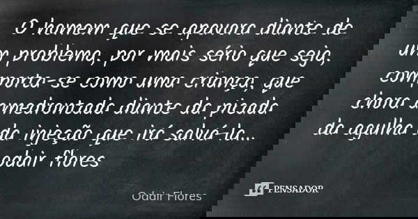 O homem que se apavora diante de um problema, por mais sério que seja, comporta-se como uma criança, que chora amedrontada diante da picada da agulha da injeção... Frase de odair flores.