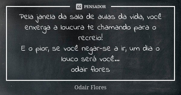 Pela janela da sala de aulas da vida, você enxerga a loucura te chamando para o recreio! E o pior, se você negar-se a ir, um dia o louco será você... odair flor... Frase de odair flores.