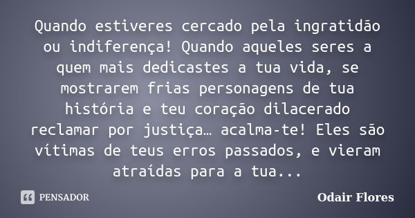 Quando estiveres cercado pela ingratidão ou indiferença! Quando aqueles seres a quem mais dedicastes a tua vida, se mostrarem frias personagens de tua história ... Frase de odair flores.