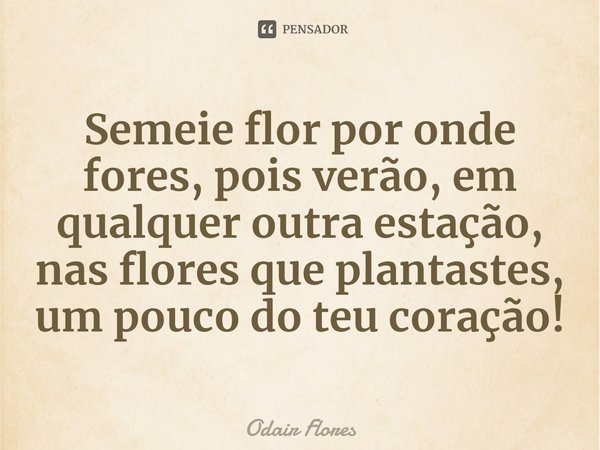 ⁠Semeie flor por onde fores, pois verão, em qualquer outra estação, nas flores que plantastes, um pouco do teu coração!... Frase de Odair Flores.