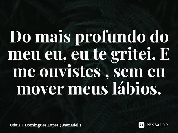 ⁠Do mais profundo do meu eu, eu te gritei. E me ouvistes , sem eu mover meus lábios.... Frase de Odair J. Domingues Lopes ( Menadel ).