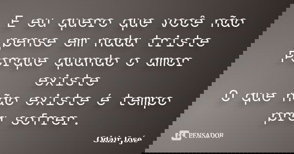 E eu quero que você não pense em nada triste Porque quando o amor existe O que não existe é tempo pra sofrer.... Frase de Odair José.