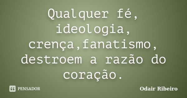 Qualquer fé, ideologia, crença,fanatismo, destroem a razão do coração.... Frase de Odair Ribeiro.