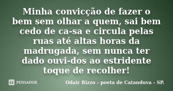 Minha convicção de fazer o bem sem olhar a quem, sai bem cedo de ca-sa e circula pelas ruas até altas horas da madrugada, sem nunca ter dado ouvi-dos ao estride... Frase de Odair Rizzo - poeta de Catanduva - SP..