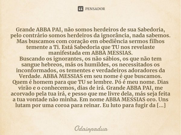 ⁠Grande ABBA PAI, não somos herdeiros de sua Sabedoria, pelo contrário somos herdeiros da ignorância, nada sabemos. Mas buscamos com coração em obediência sermo... Frase de Odairpadua.