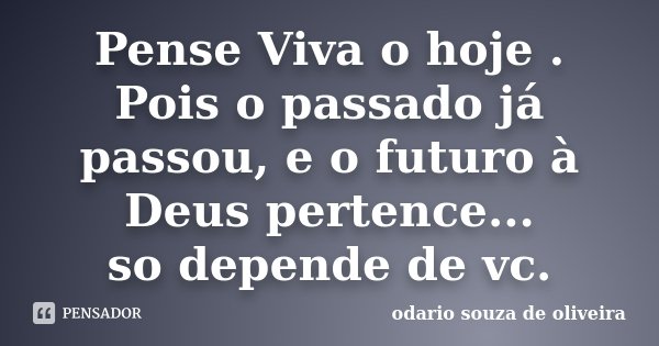 Pense Viva o hoje . Pois o passado já passou, e o futuro à Deus pertence... so depende de vc.... Frase de odario souza de Oliveira.