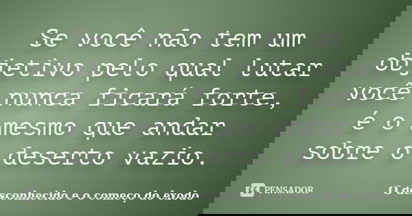 Se você não tem um objetivo pelo qual lutar você nunca ficará forte, é o mesmo que andar sobre o deserto vazio.... Frase de O desconhecido e o começo do êxodo.