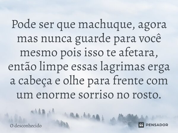 Pode ser que machuque, agora mas nunca guarde para você mesmo pois isso te afetara, então limpe essas lagrimas erga a cabeça e olhe para frente com um enorme so... Frase de O desconhecido.