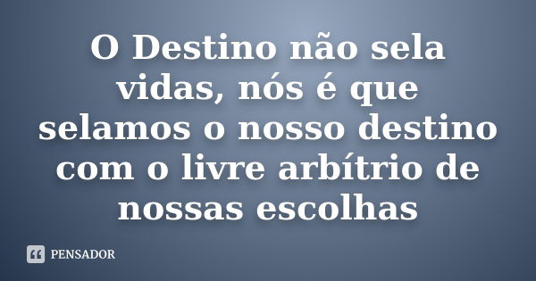 O Destino não sela vidas, nós é que selamos o nosso destino com o livre arbítrio de nossas escolhas... Frase de Anônimo.