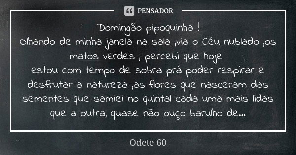 Domingão pipoquinha !
Olhando de minha janela na sala ,via o Céu nublado ,os matos verdes , percebi que hoje estou com tempo de sobra prá poder respirar e desfr... Frase de Odete 60.