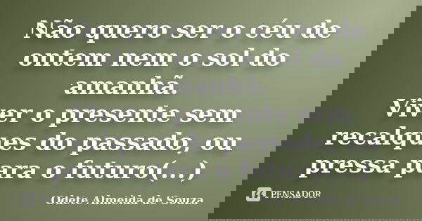 Não quero ser o céu de ontem nem o sol do amanhã. Viver o presente sem recalques do passado, ou pressa para o futuro(...)... Frase de Odete Almeida de Souza.