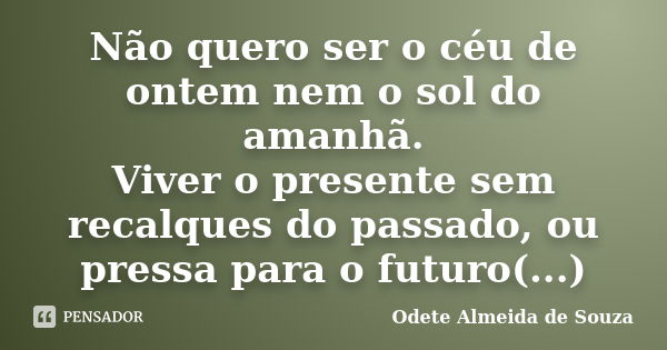 Não quero ser o céu de ontem nem o sol do amanhã. Viver o presente sem recalques do passado, ou pressa para o futuro(...)... Frase de Odete Almeida de Souza.