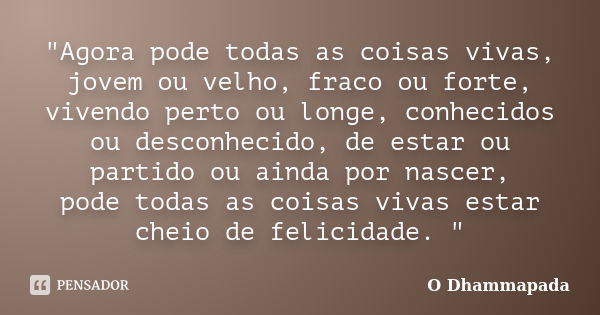 "Agora pode todas as coisas vivas, jovem ou velho, fraco ou forte, vivendo perto ou longe, conhecidos ou desconhecido, de estar ou partido ou ainda por nas... Frase de O Dhammapada.