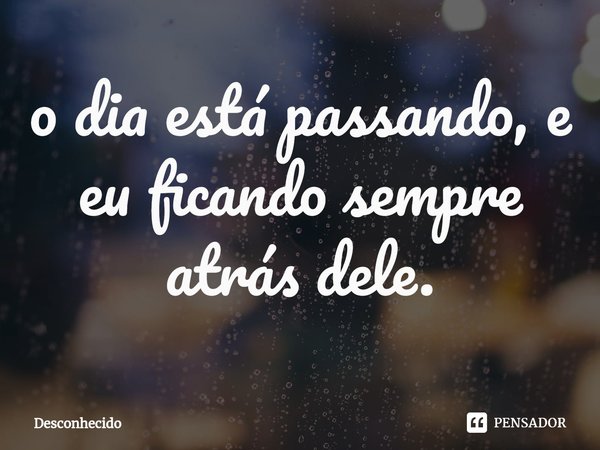 ⁠o dia está passando, e eu ficando sempre atrás dele.
