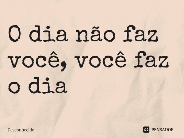 ⁠O dia não faz você, você faz o dia