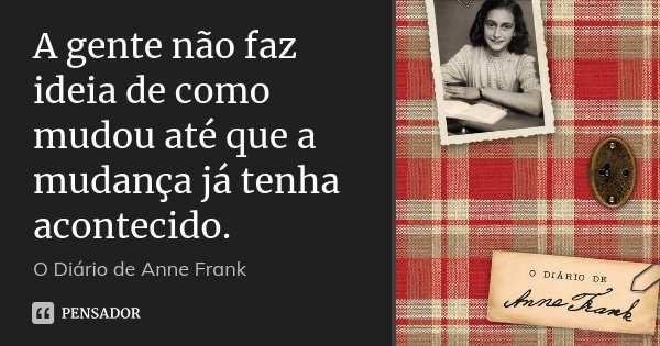 A gente não faz ideia de como mudou até que a mudança já tenha acontecido.... Frase de O Diário de Anne Frank.