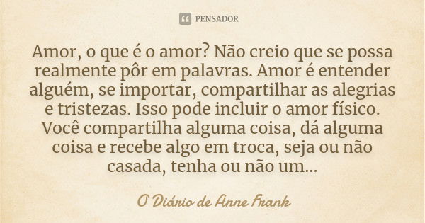 Amor, o que é o amor? Não creio que se possa realmente pôr em palavras. Amor é entender alguém, se importar, compartilhar as alegrias e tristezas. Isso pode inc... Frase de O Diário de Anne Frank.