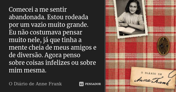 Comecei a me sentir abandonada. Estou rodeada por um vazio muito grande. Eu não costumava pensar muito nele, já que tinha a mente cheia de meus amigos e de dive... Frase de O Diário de Anne Frank.