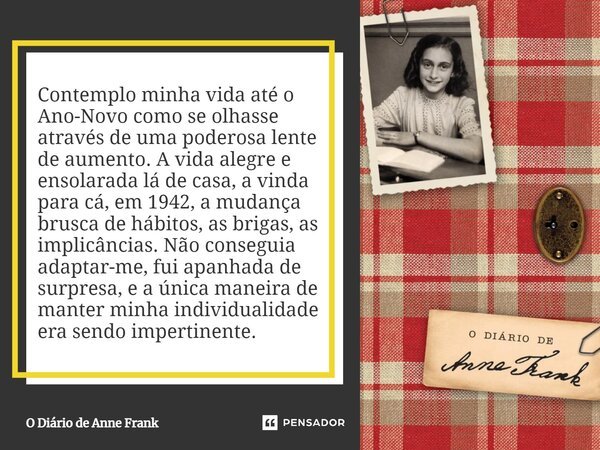 ⁠Contemplo minha vida até o Ano-Novo como se olhasse através de uma poderosa lente de aumento. A vida alegre e ensolarada lá de casa, a vinda para cá, em 1942, ... Frase de O Diário de Anne Frank.