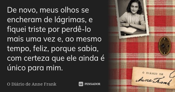 De novo, meus olhos se encheram de lágrimas, e fiquei triste por perdê-lo mais uma vez e, ao mesmo tempo, feliz, porque sabia, com certeza que ele ainda é único... Frase de O Diário de Anne Frank.