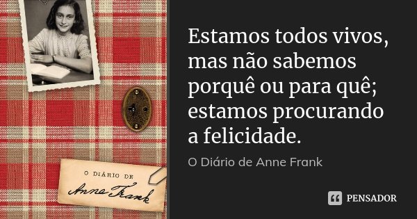 Estamos todos vivos, mas não sabemos porquê ou para quê; estamos procurando a felicidade.... Frase de O Diário de Anne Frank.