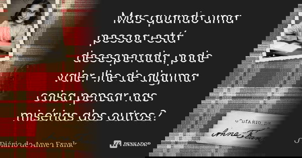 Mas quando uma pessoa está desesperada, pode valer-lhe de alguma coisa pensar nas misérias dos outros?... Frase de O Diário de Anne Frank.