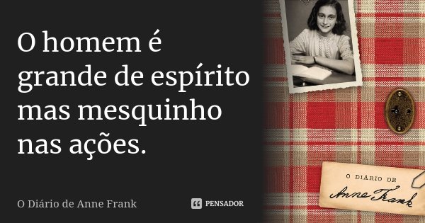O homem é grande de espírito mas mesquinho nas ações.... Frase de O Diário de Anne Frank.