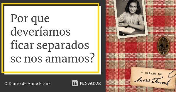 Por que deveríamos ficar separados se nos amamos?... Frase de O Diário de Anne Frank.