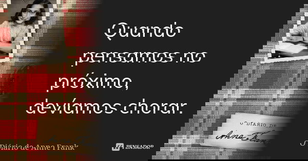 Quando pensamos no próximo, devíamos chorar.... Frase de O Diário de Anne Frank.