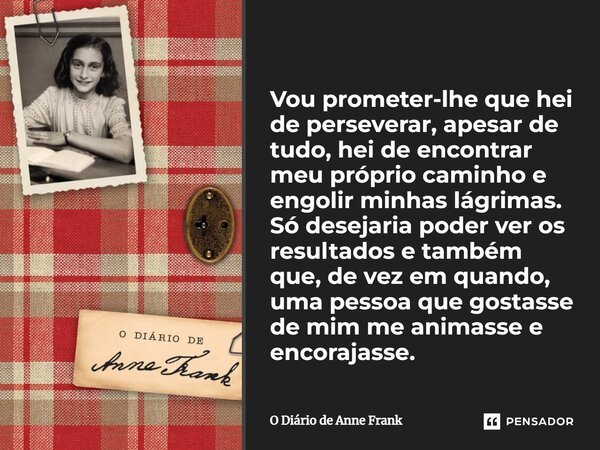 ⁠Vou prometer-lhe que hei de perseverar, apesar de tudo, hei de encontrar meu próprio caminho e engolir minhas lágrimas. Só desejaria poder ver os resultados e ... Frase de O Diário de Anne Frank.
