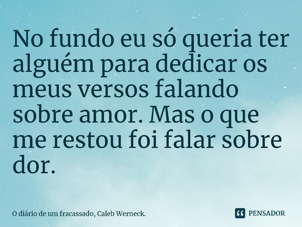 No fundo eu só queria ter alguém para dedicar os meus versos falando sobre amor. Mas o que me restou foi falar sobre dor.... Frase de O diário de um fracassado, Caleb Werneck..