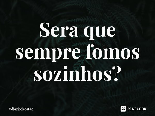 Sera que sempre fomos sozinhos?⁠... Frase de Odiariodecatao.